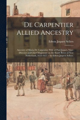 De Carpentier Allied Ancestry: Ancestry of Maria De Carpentier Wife of Paul Jaquet, Vice-director and Chief Magistrate on the South River of New Neth 1