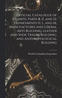 bokomslag Official Catalogue of Exhibits. Parts 8, 11, and 12, Departments H, L, and M, Manufactures and Liberal Arts Building, Leather and Shoe Trades Building, and Anthropological Building