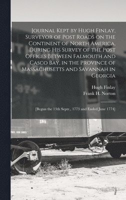 Journal Kept by Hugh Finlay, Surveyor of Post Roads on the Continent of North America, During His Survey of the Post Offices Between Falmouth and Casco Bay, in the Province of Massachusetts and 1