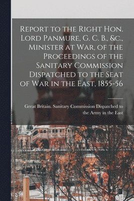 Report to the Right Hon. Lord Panmure, G. C. B., &c., Minister at War, of the Proceedings of the Sanitary Commission Dispatched to the Seat of War in the East, 1855-56 [electronic Resource] 1