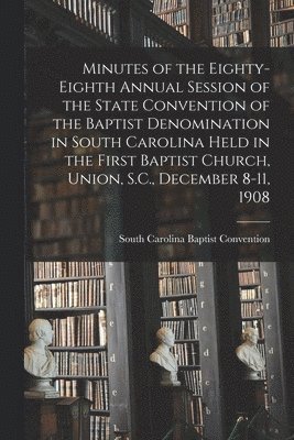 Minutes of the Eighty-eighth Annual Session of the State Convention of the Baptist Denomination in South Carolina Held in the First Baptist Church, Union, S.C., December 8-11, 1908 1