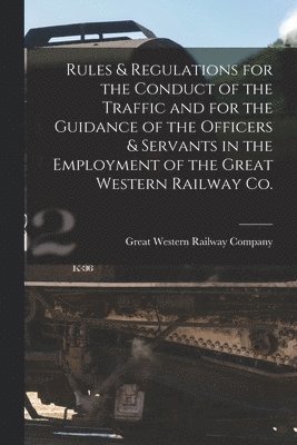 Rules & Regulations for the Conduct of the Traffic and for the Guidance of the Officers & Servants in the Employment of the Great Western Railway Co. [microform] 1