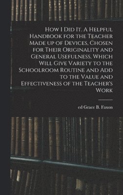 bokomslag How I Did It. A Helpful Handbook for the Teacher Made up of Devices, Chosen for Their Originality and General Usefulness, Which Will Give Variety to the Schoolroom Routine and Add to the Value and