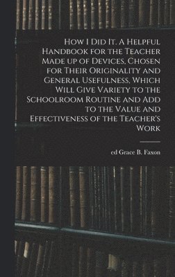 How I Did It. A Helpful Handbook for the Teacher Made up of Devices, Chosen for Their Originality and General Usefulness, Which Will Give Variety to the Schoolroom Routine and Add to the Value and 1