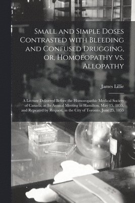 Small and Simple Doses Contrasted With Bleeding and Confused Drugging, or, Homoeopathy Vs. Allopathy [microform] 1