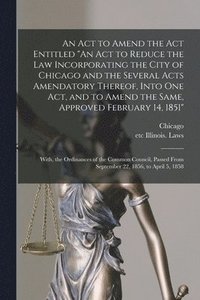 bokomslag An Act to Amend the Act Entitled &quot;An Act to Reduce the Law Incorporating the City of Chicago and the Several Acts Amendatory Thereof, Into One Act, and to Amend the Same, Approved February 14,