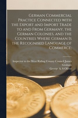 German Commercial Practice Connected With the Export and Import Trade to and From Germany, the German Colonies, and the Countries Where German is the Recognised Language of Commerce [microform]; 1