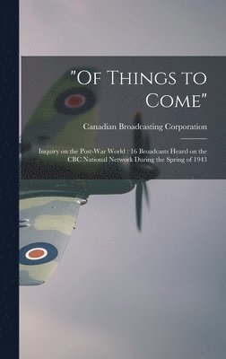 'Of Things to Come': Inquiry on the Post-war World: 16 Broadcasts Heard on the CBC National Network During the Spring of 1943 1
