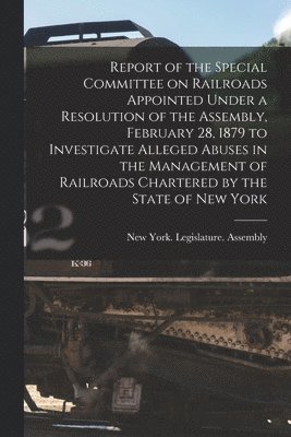 New York (State) Legislature Assembly - Report of the Special Committee on Railroads Appointed Under a Resolution of the Assembly, February 28, 1879 to Investigate Alleged Abuses in the Management of Railroads Chartered by the State of New York [microform], Häftad