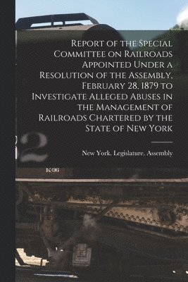 Report of the Special Committee on Railroads Appointed Under a Resolution of the Assembly, February 28, 1879 to Investigate Alleged Abuses in the Management of Railroads Chartered by the State of New 1