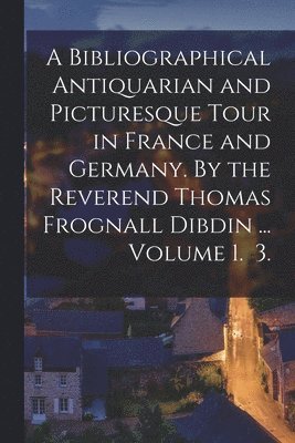 bokomslag Bibliographical Antiquarian and Picturesque Tour in France and Germany. By the Reverend Thomas Frognall Dibdin ... Volume 1. 3.