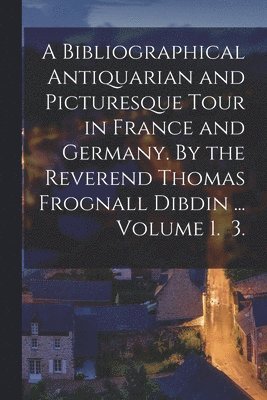 A Bibliographical Antiquarian and Picturesque Tour in France and Germany. By the Reverend Thomas Frognall Dibdin ... Volume 1. 3. 1