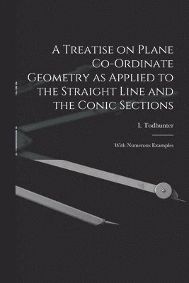 A Treatise on Plane Co-ordinate Geometry as Applied to the Straight Line and the Conic Sections 1