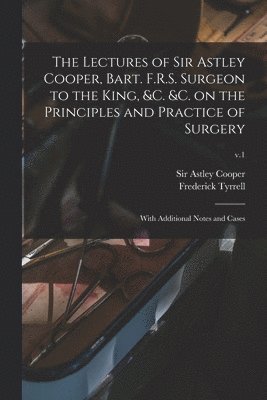 Lectures of Sir Astley Cooper, Bart. F.R.S. Surgeon to the King, &c. &c. on the Principles and Practice of Surgery