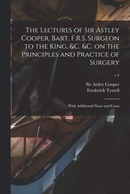 The Lectures of Sir Astley Cooper, Bart. F.R.S. Surgeon to the King, &c. &c. on the Principles and Practice of Surgery 1