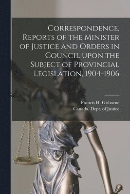 Correspondence, Reports of the Minister of Justice and Orders in Council Upon the Subject of Provincial Legislation, 1904-1906 [microform] 1