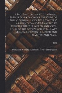 bokomslag A Bill Entitled an Act to Repeal Article Seventy-One of the Code of Public General Laws, Title &quot;Oysters,&quot; as Amended and Re-Enacted by Chapter Three Hundred and Sixty-Four, of the Acts