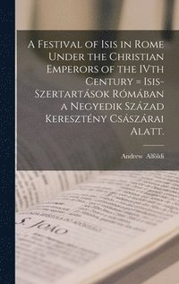 bokomslag A Festival of Isis in Rome Under the Christian Emperors of the IVth Century = Isis-szertartások Rómában a Negyedik Század Keresztény Császárai Alatt.