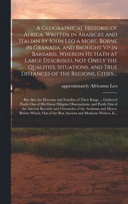 A Geographical Historie of Africa, Written in Arabicke and Italian by Iohn Leo a More, Borne in Granada, and Brought Vp in Barbarie. Wherein He Hath at Large Described, Not Onely the Qualities, 1
