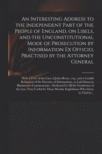 bokomslag An Interesting Address to the Independent Part of the People of England, on Libels, and the Unconstitutional Mode of Prosecution by Information Ex Officio, Practised by the Attorney General