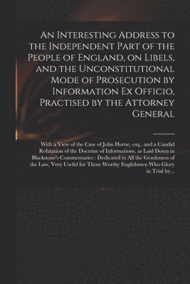 An Interesting Address to the Independent Part of the People of England, on Libels, and the Unconstitutional Mode of Prosecution by Information Ex Officio, Practised by the Attorney General 1