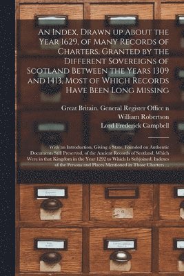 An Index, Drawn up About the Year 1629, of Many Records of Charters, Granted by the Different Sovereigns of Scotland Between the Years 1309 and 1413, Most of Which Records Have Been Long Missing 1
