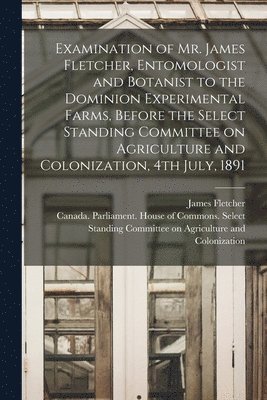 Examination of Mr. James Fletcher, Entomologist and Botanist to the Dominion Experimental Farms, Before the Select Standing Committee on Agriculture and Colonization, 4th July, 1891 [microform] 1