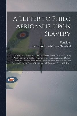 A Letter to Philo Africanus, Upon Slavery; in Answer to His of the 22d of November, in the General Evening Post; Together With the Opinions of Sir John Strange, and Other Eminent Lawyers Upon This 1