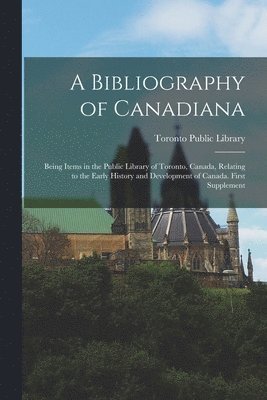 A Bibliography of Canadiana: Being Items in the Public Library of Toronto, Canada, Relating to the Early History and Development of Canada. First S 1