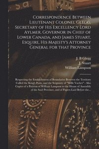 bokomslag Correspondence Between Lieutenant Colonel Glegg, Secretary of His Excellency Lord Aylmer, Governor in Chief of Lower Canada, and James Stuart, Esquire, His Majesty's Attorney General for That Provi...
