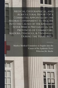 bokomslag Medical, Geographical, and Agricultural Report of a Committee Appointed by the Madras Government to Inquire Into the Causes of the Epidemic Fever Which Prevailed in the Provinces of Coimbatore,