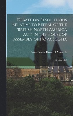Debate on Resolutions Relative to Repeal of the "British North America Act" in the House of Assembly of Nova Scotia; Session 1868 [microform], Inbunden