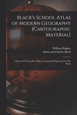 Black's School Atlas of Modern Geography [cartographic Material]
