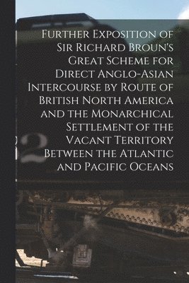 Anonymous - Further Exposition of Sir Richard Broun's Great Scheme for Direct Anglo-Asian Intercourse by Route of British North America and the Monarchical Settlement of the Vacant Territory Between the Atlantic and Pacific Oceans [microform], Häftad