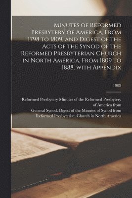 Minutes of Reformed Presbytery of America, From 1798 to 1809, and Digest of the Acts of the Synod of the Reformed Presbyterian Church in North America, From 1809 to 1888, With Appendix; 1908 1