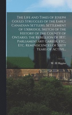 The Life and Times of Joseph Gould. Struggles of the Early Canadian Settlers, Settlement of Uxbridge, Sketch of the History of the County of Ontario, the Rebellion of 1837, Parliamentary Career, 1