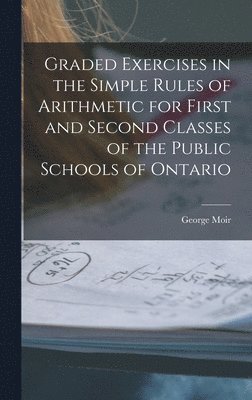 Graded Exercises in the Simple Rules of Arithmetic for First and Second Classes of the Public Schools of Ontario [microform] 1