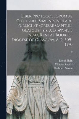 Joseph 1826-1911 Bain, Charles Rogers, Cuthbert Simon - Liber Protocollorum M. Cuthberti Simonis, Notarii Publici Et Scribae Capituli Glasguensis, A.D.1499-1513 Also, Rental Book of Diocese of Glasgow, A.D.1509-1570; 2, Häftad