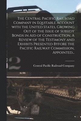 Central Pacific Railroad Company - Central Pacific Railroad Company in Equitable Account With the United States, Growing out of the Issue of Subsidy Bonds in Aid of Construction. A Review of the Testimony and Exhibits Presented Byfore the Pacific Railway Commission, Appointed..., Häftad