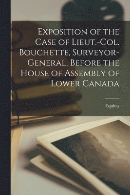 Exposition of the Case of Lieut.-Col. Bouchette, Surveyor-general, Before the House of Assembly of Lower Canada [microform] 1