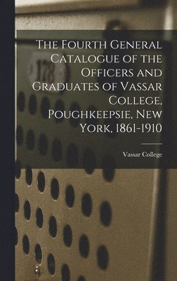 The Fourth General Catalogue of the Officers and Graduates of Vassar College, Poughkeepsie, New York, 1861-1910 1