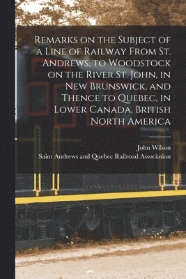 Remarks on the Subject of a Line of Railway From St. Andrews, to Woodstock on the River St. John, in New Brunswick, and Thence to Quebec, in Lower Canada, British North America [microform] 1