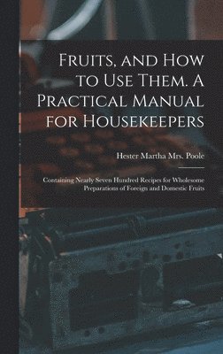 Fruits, and How to Use Them. A Practical Manual for Housekeepers; Containing Nearly Seven Hundred Recipes for Wholesome Preparations of Foreign and Domestic Fruits 1