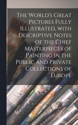 World's Great Pictures Fully Illustrated, With Descriptive Notes of the Chief Masterpieces of Painting in the Public and Private Collections of Europe [microform]