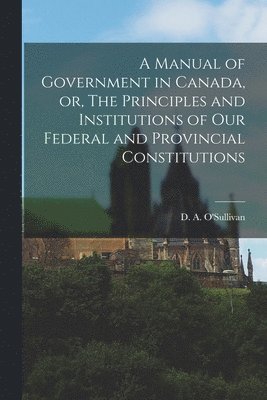 bokomslag Manual of Government in Canada, or, The Principles and Institutions of Our Federal and Provincial Constitutions [microform]
