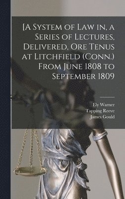 [A System of Law in, a Series of Lectures, Delivered, Ore Tenus at Litchfield (Conn.) From June 1808 to September 1809 1