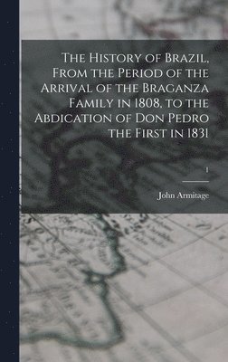 The History of Brazil, From the Period of the Arrival of the Braganza Family in 1808, to the Abdication of Don Pedro the First in 1831; 1 1