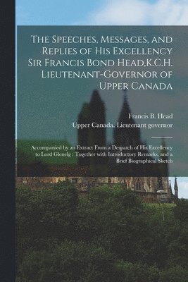 The Speeches, Messages, and Replies of His Excellency Sir Francis Bond Head, K.C.H. Lieutenant-Governor of Upper Canada [microform] 1