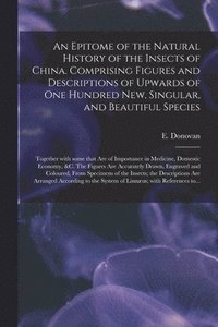 bokomslag An Epitome of the Natural History of the Insects of China. Comprising Figures and Descriptions of Upwards of One Hundred New, Singular, and Beautiful Species; Together With Some That Are of