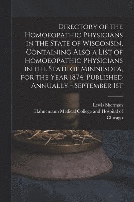 Directory of the Homoeopathic Physicians in the State of Wisconsin, Containing Also a List of Homoeopathic Physicians in the State of Minnesota, for the Year 1874. Published Annually - September 1st 1